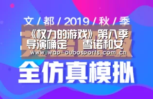 《权力的游戏》第八季导演确定 囧雪诺和女野人被曝订婚:欧博服务(图3) 欧博服务