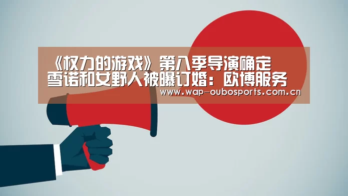 《权力的游戏》第八季导演确定 囧雪诺和女野人被曝订婚:欧博服务(图4) 欧博服务